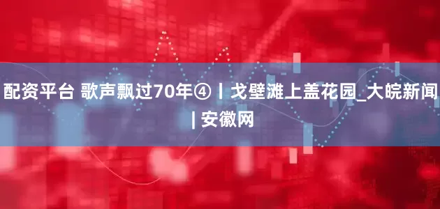 配资平台 歌声飘过70年④丨戈壁滩上盖花园_大皖新闻 | 安徽网