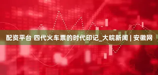 配资平台 四代火车票的时代印记_大皖新闻 | 安徽网