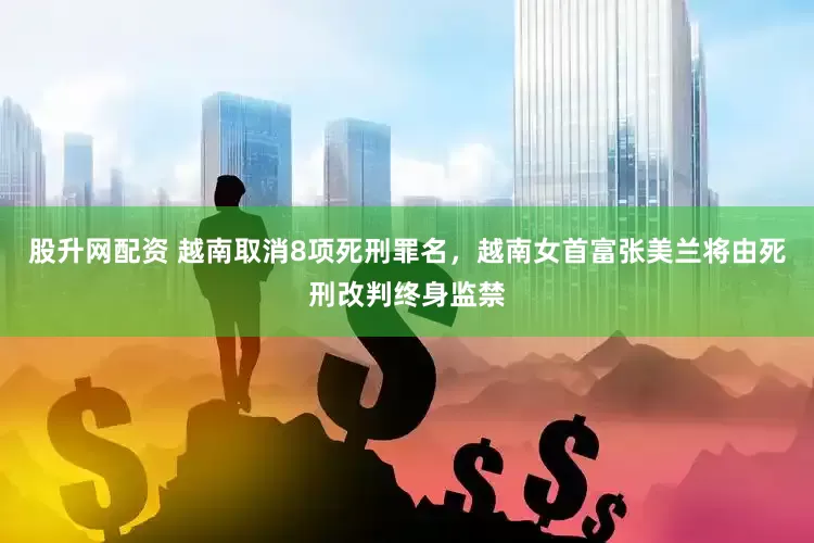 股升网配资 越南取消8项死刑罪名，越南女首富张美兰将由死刑改判终身监禁