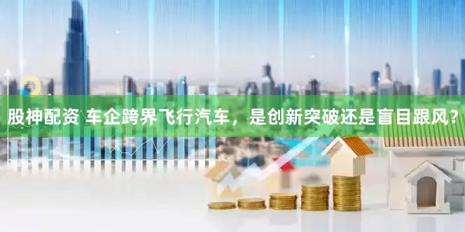 股神配资 车企跨界飞行汽车，是创新突破还是盲目跟风？