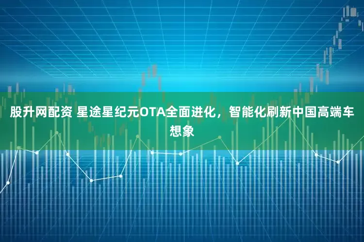 股升网配资 星途星纪元OTA全面进化，智能化刷新中国高端车想象