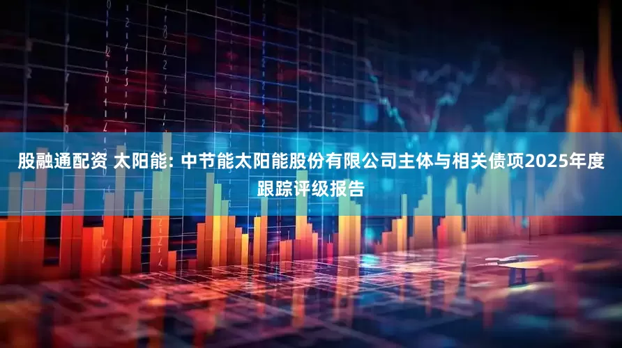 股融通配资 太阳能: 中节能太阳能股份有限公司主体与相关债项2025年度跟踪评级报告