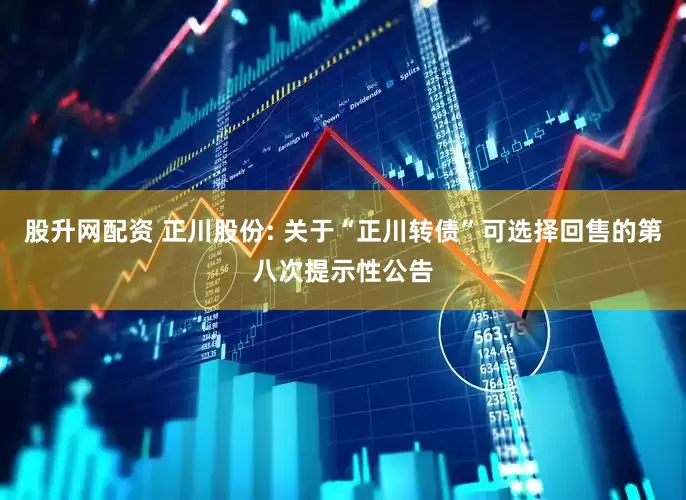 股升网配资 正川股份: 关于“正川转债”可选择回售的第八次提示性公告
