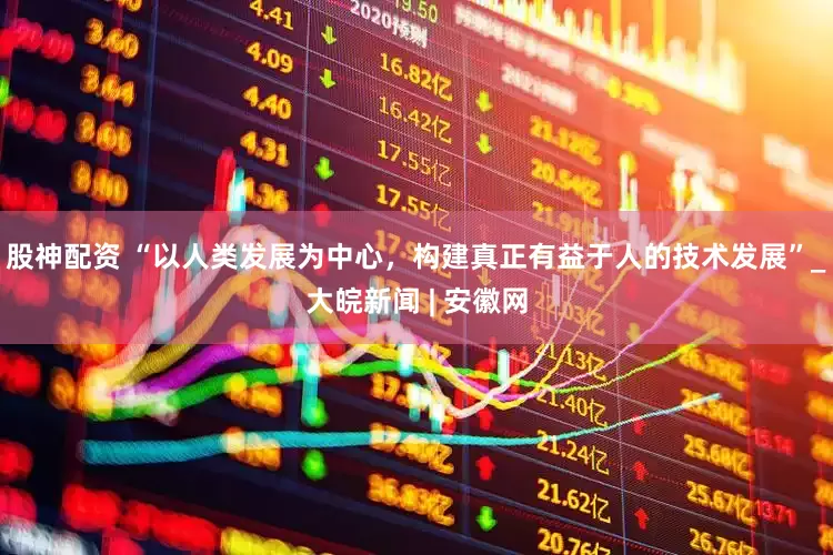 股神配资 “以人类发展为中心，构建真正有益于人的技术发展”_大皖新闻 | 安徽网