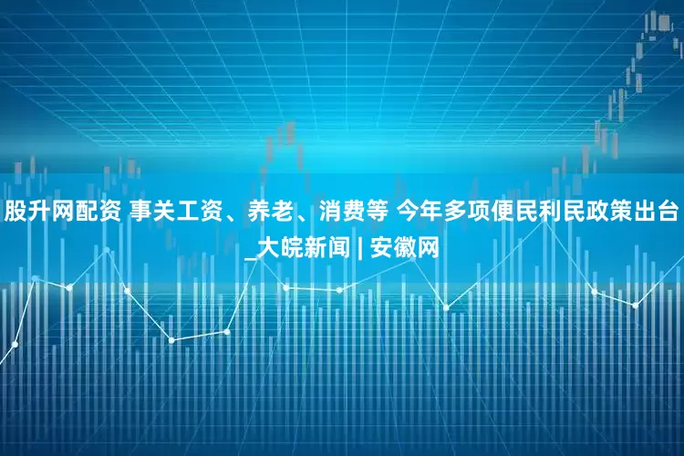 股升网配资 事关工资、养老、消费等 今年多项便民利民政策出台_大皖新闻 | 安徽网