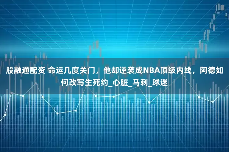 股融通配资 命运几度关门，他却逆袭成NBA顶级内线，阿德如何改写生死约_心脏_马刺_球迷