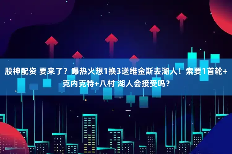 股神配资 要来了？曝热火想1换3送维金斯去湖人！索要1首轮+克内克特+八村 湖人会接受吗？