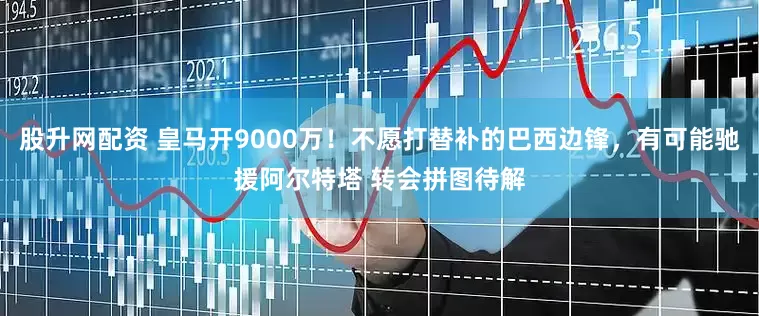 股升网配资 皇马开9000万！不愿打替补的巴西边锋，有可能驰援阿尔特塔 转会拼图待解