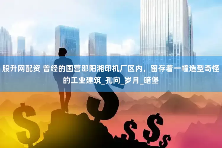 股升网配资 曾经的国营邵阳湘印机厂区内，留存着一幢造型奇怪的工业建筑_孔向_岁月_暗堡