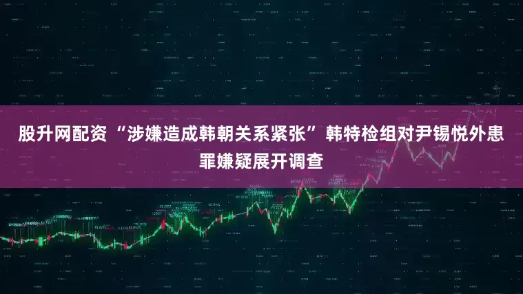 股升网配资 “涉嫌造成韩朝关系紧张” 韩特检组对尹锡悦外患罪嫌疑展开调查