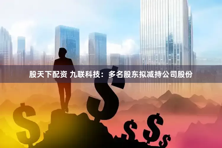 股天下配资 九联科技：多名股东拟减持公司股份