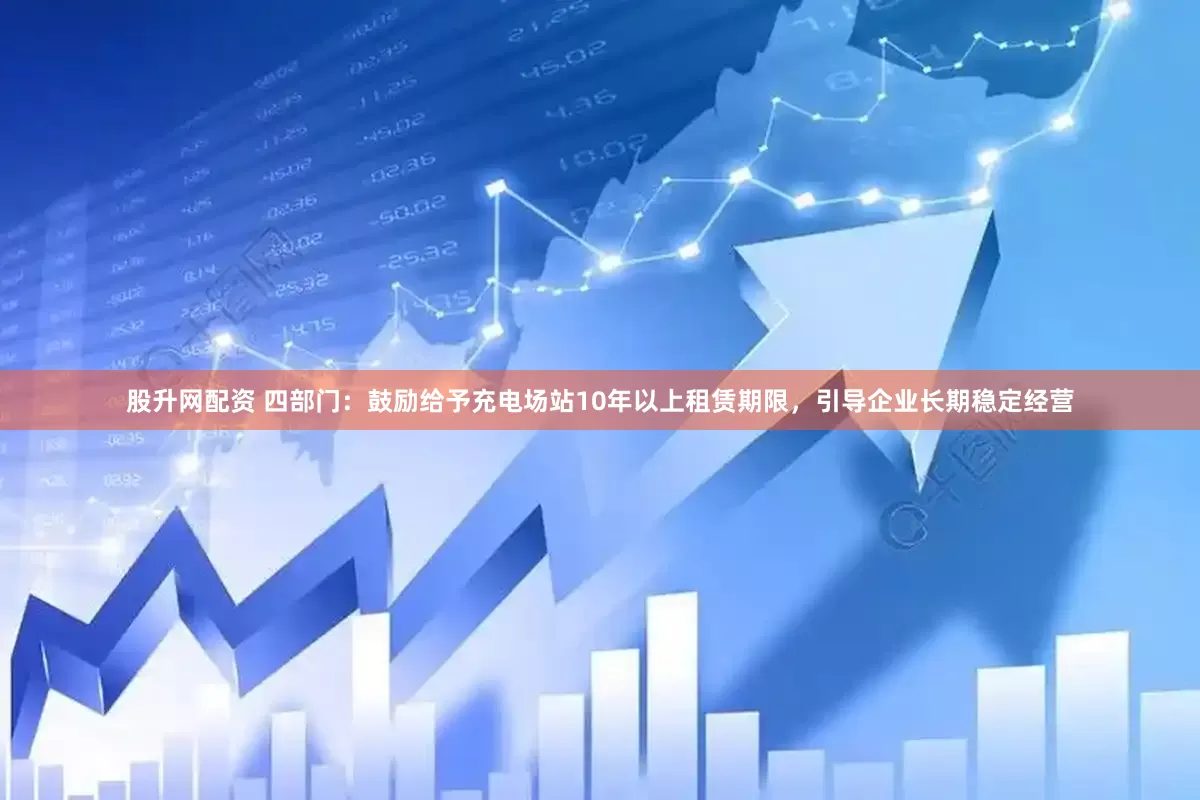 股升网配资 四部门：鼓励给予充电场站10年以上租赁期限，引导企业长期稳定经营