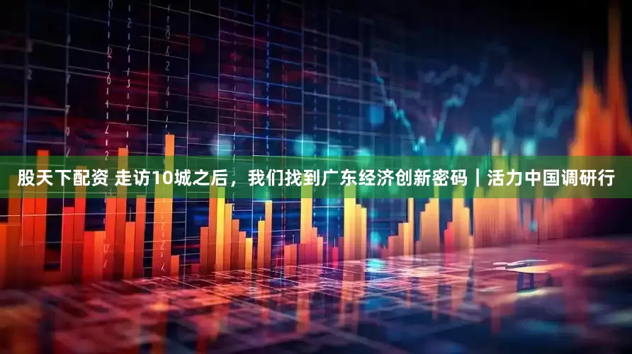 股天下配资 走访10城之后，我们找到广东经济创新密码｜活力中国调研行
