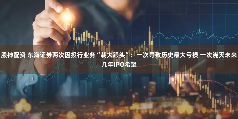 股神配资 东海证券两次因投行业务“栽大跟头”：一次导致历史最大亏损 一次浇灭未来几年IPO希望