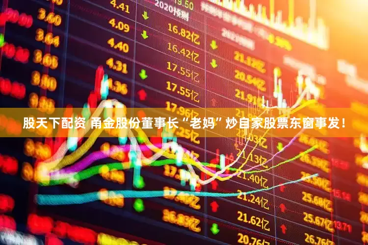 股天下配资 甬金股份董事长“老妈”炒自家股票东窗事发！
