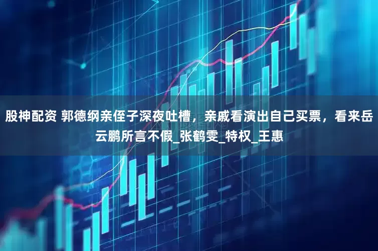 股神配资 郭德纲亲侄子深夜吐槽，亲戚看演出自己买票，看来岳云鹏所言不假_张鹤雯_特权_王惠