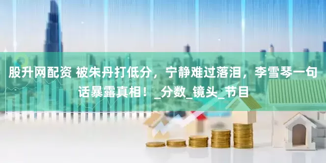 股升网配资 被朱丹打低分，宁静难过落泪，李雪琴一句话暴露真相！_分数_镜头_节目