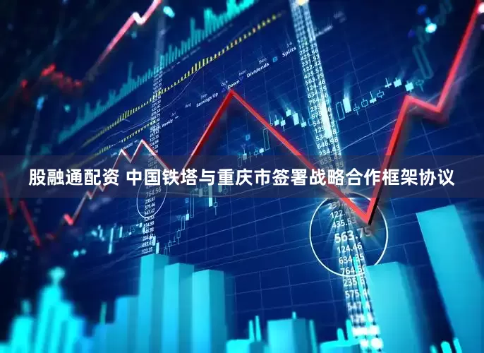 股融通配资 中国铁塔与重庆市签署战略合作框架协议