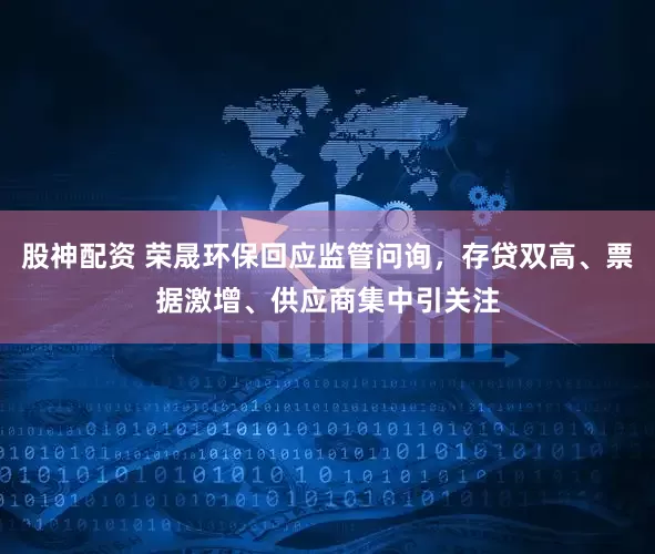 股神配资 荣晟环保回应监管问询，存贷双高、票据激增、供应商集中引关注