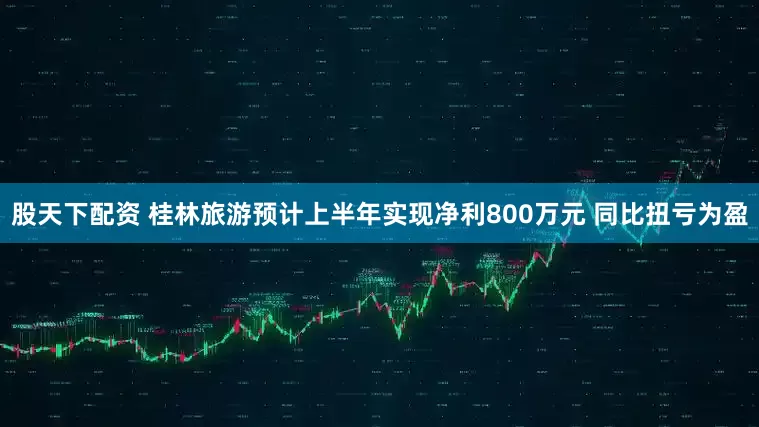 股天下配资 桂林旅游预计上半年实现净利800万元 同比扭亏为盈