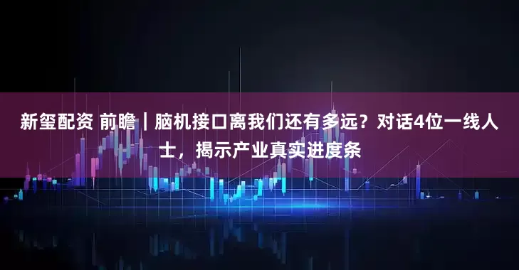 新玺配资 前瞻｜脑机接口离我们还有多远？对话4位一线人士，揭示产业真实进度条