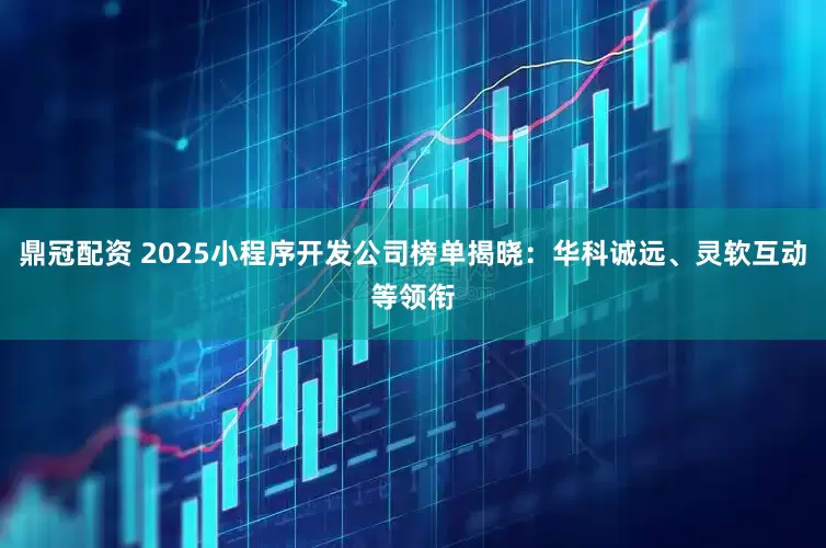 鼎冠配资 2025小程序开发公司榜单揭晓：华科诚远、灵软互动等领衔