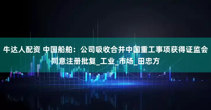 牛达人配资 中国船舶：公司吸收合并中国重工事项获得证监会同意注册批复_工业_市场_田忠方
