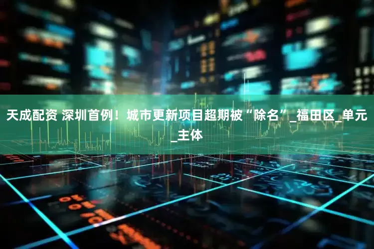 天成配资 深圳首例！城市更新项目超期被“除名”_福田区_单元_主体