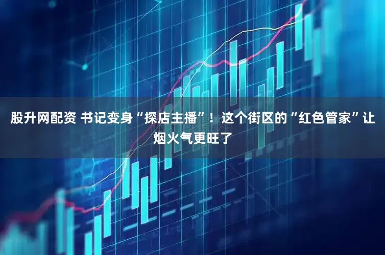 股升网配资 书记变身“探店主播”！这个街区的“红色管家”让烟火气更旺了