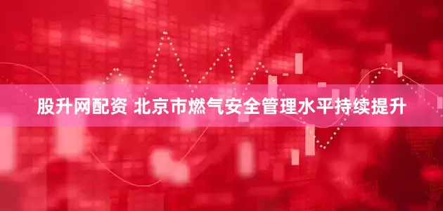 股升网配资 北京市燃气安全管理水平持续提升
