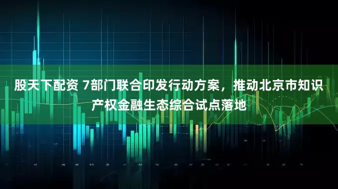 股天下配资 7部门联合印发行动方案，推动北京市知识产权金融生态综合试点落地