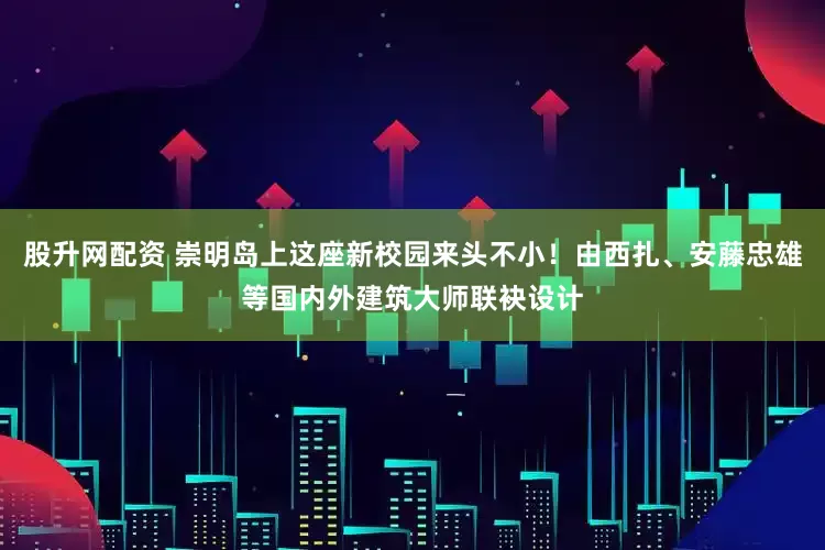 股升网配资 崇明岛上这座新校园来头不小！由西扎、安藤忠雄等国内外建筑大师联袂设计