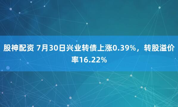 股神配资 7月30日兴业转债上涨0.39%,转股溢价率16.22%