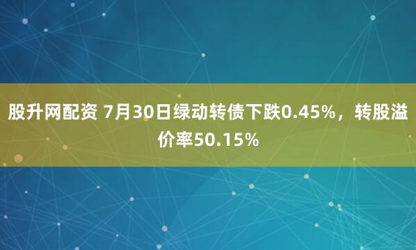 股升网配资 7月30日绿动转债下跌0.45%,转股溢价率50.15%