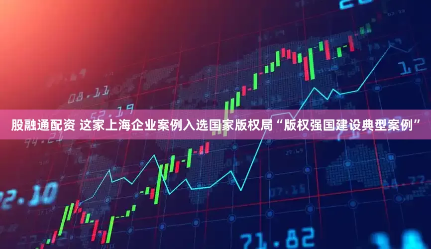 股融通配资 这家上海企业案例入选国家版权局“版权强国建设典型案例”