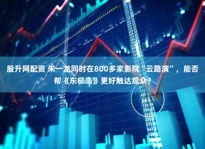 股升网配资 朱一龙同时在800多家影院“云路演”，能否帮《东极岛》更好触达观众？