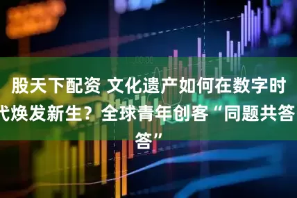 股天下配资 文化遗产如何在数字时代焕发新生？全球青年创客“同题共答”