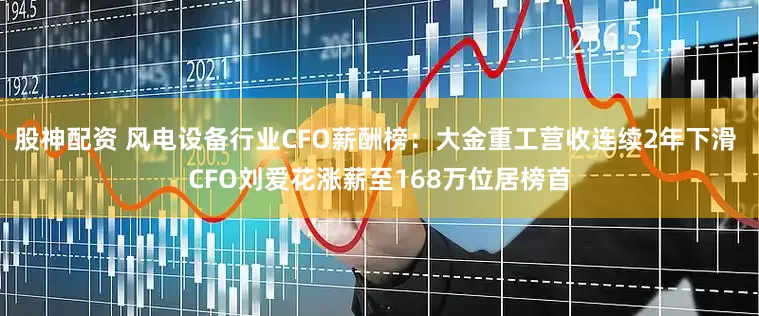 股神配资 风电设备行业CFO薪酬榜：大金重工营收连续2年下滑 CFO刘爱花涨薪至168万位居榜首