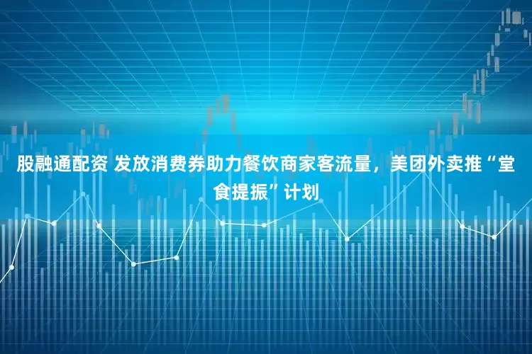 股融通配资 发放消费券助力餐饮商家客流量，美团外卖推“堂食提振”计划