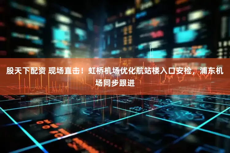 股天下配资 现场直击！虹桥机场优化航站楼入口安检，浦东机场同步跟进
