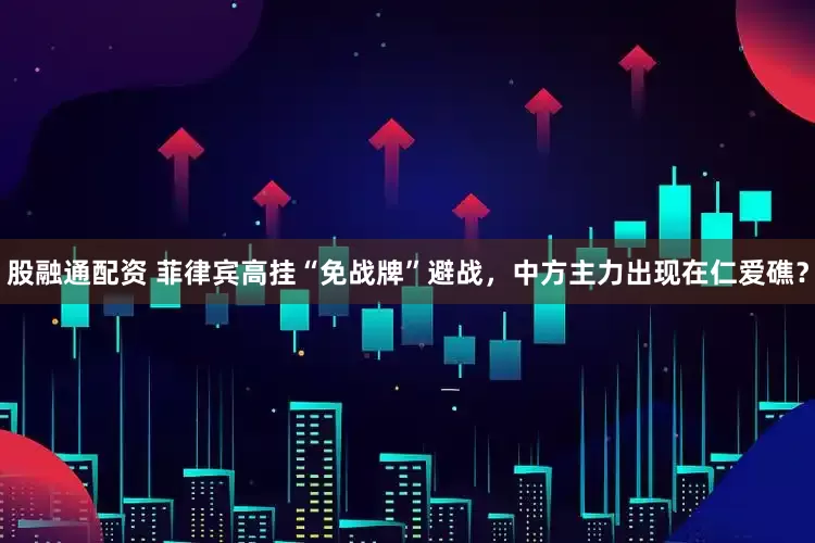 股融通配资 菲律宾高挂“免战牌”避战，中方主力出现在仁爱礁？