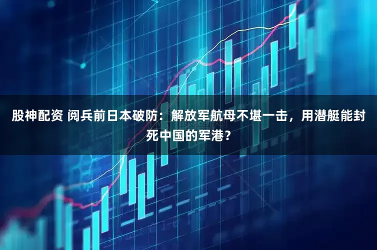 股神配资 阅兵前日本破防：解放军航母不堪一击，用潜艇能封死中国的军港？