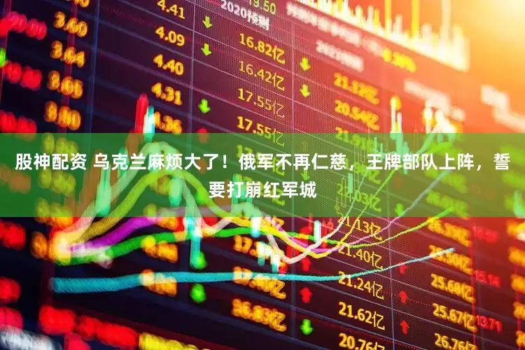 股神配资 乌克兰麻烦大了！俄军不再仁慈，王牌部队上阵，誓要打崩红军城