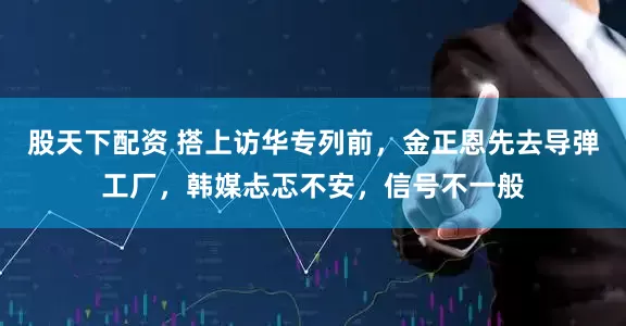 股天下配资 搭上访华专列前，金正恩先去导弹工厂，韩媒忐忑不安，信号不一般