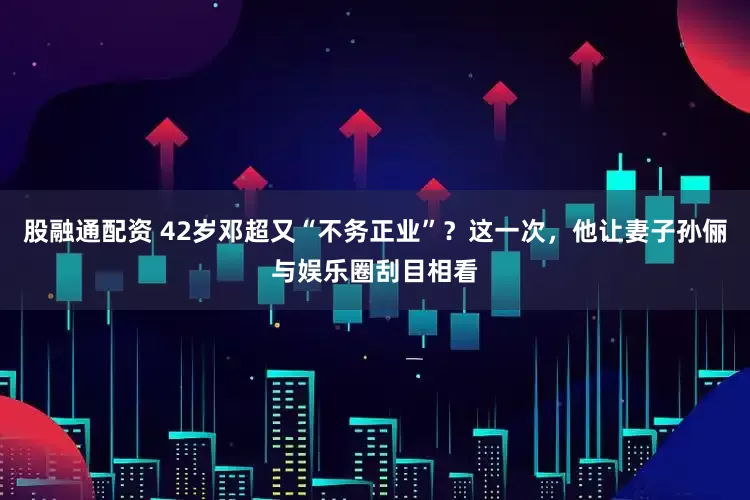 股融通配资 42岁邓超又“不务正业”？这一次，他让妻子孙俪与娱乐圈刮目相看