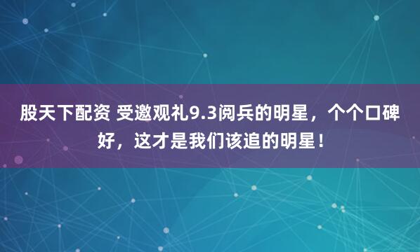 股天下配资 受邀观礼9.3阅兵的明星，个个口碑好，这才是我们该追的明星！