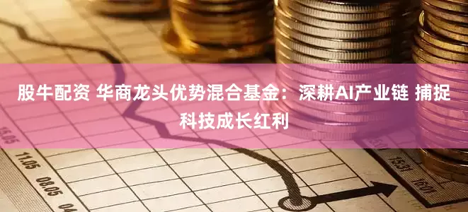 股牛配资 华商龙头优势混合基金：深耕AI产业链 捕捉科技成长红利