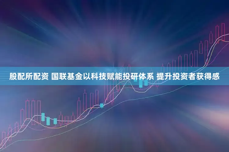 股配所配资 国联基金以科技赋能投研体系 提升投资者获得感