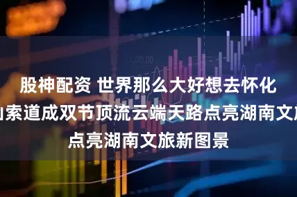 股神配资 世界那么大好想去怀化|雪峰山索道成双节顶流云端天路点亮湖南文旅新图景