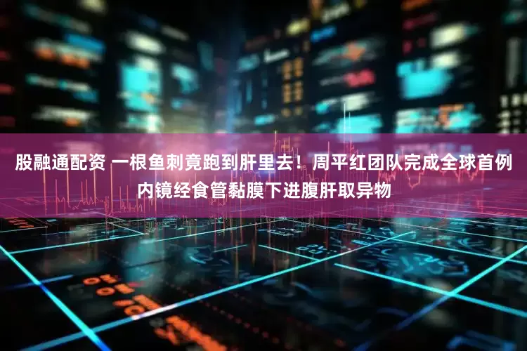 股融通配资 一根鱼刺竟跑到肝里去！周平红团队完成全球首例内镜经食管黏膜下进腹肝取异物